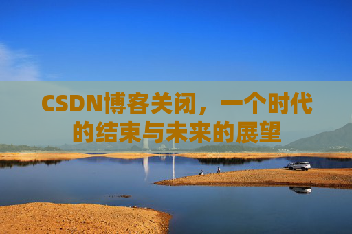 CSDN博客关闭，一个时代的结束与未来的展望